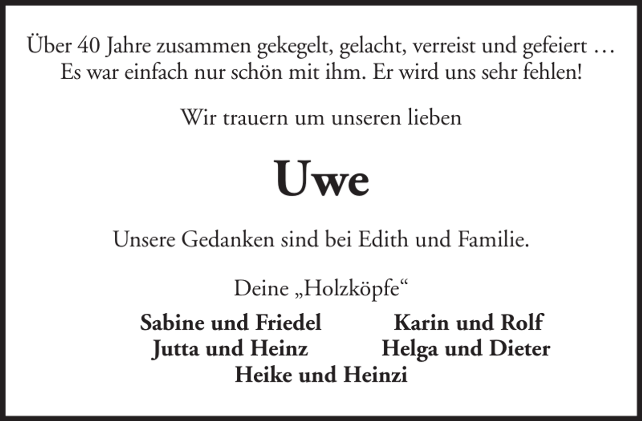 <p>Über 40 Jahre zusammen gekegelt, gelacht, verreist und gefeiert …<br />Es war einfach nur schön mit ihm. Er wird uns sehr fehlen!<br />Wir trauern um unseren lieben</p><p>Uwe<br />Unsere Gedanken sind bei Edith und Familie.<br />Deine „Holzköpfe“<br />Sabine und Friedel<br />Karin und Rolf<br />Jutta und Heinz<br />Helga und Dieter<br />Heike und Heinzi</p>