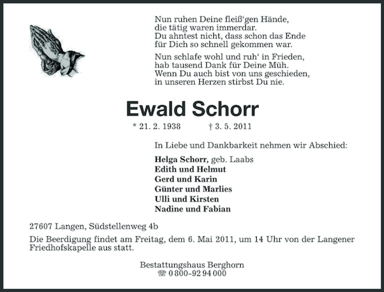 <p>Nun ruhen Deine fleiß‘gen Hände, die tätig waren immerdar. Du ahntest nicht, dass schon das Ende für Dich so schnell gekommen war. Nun schlafe wohl und ruh‘ in Frieden, hab tausend Dank für Deine Müh. Wenn Du auch bist von uns geschieden, in unseren Herzen stirbst Du nie.</p><p>Ewald Schorr<br />* 21. 2. 1938 † 3. 5. 2011 In Liebe und Dankbarkeit nehmen wir Abschied: Helga Schorr, geb. Laabs Edith und Helmut Gerd und Karin Günter und Marlies Ulli und Kirsten Nadine und Fabian 27607 Langen, Südstellenweg 4b Die Beerdigung findet am Freitag, dem 6. Mai 2011, um 14 Uhr von der Langener Friedhofskapelle aus statt. Bestattungshaus Berghorn 0 800-92 94 000</p>