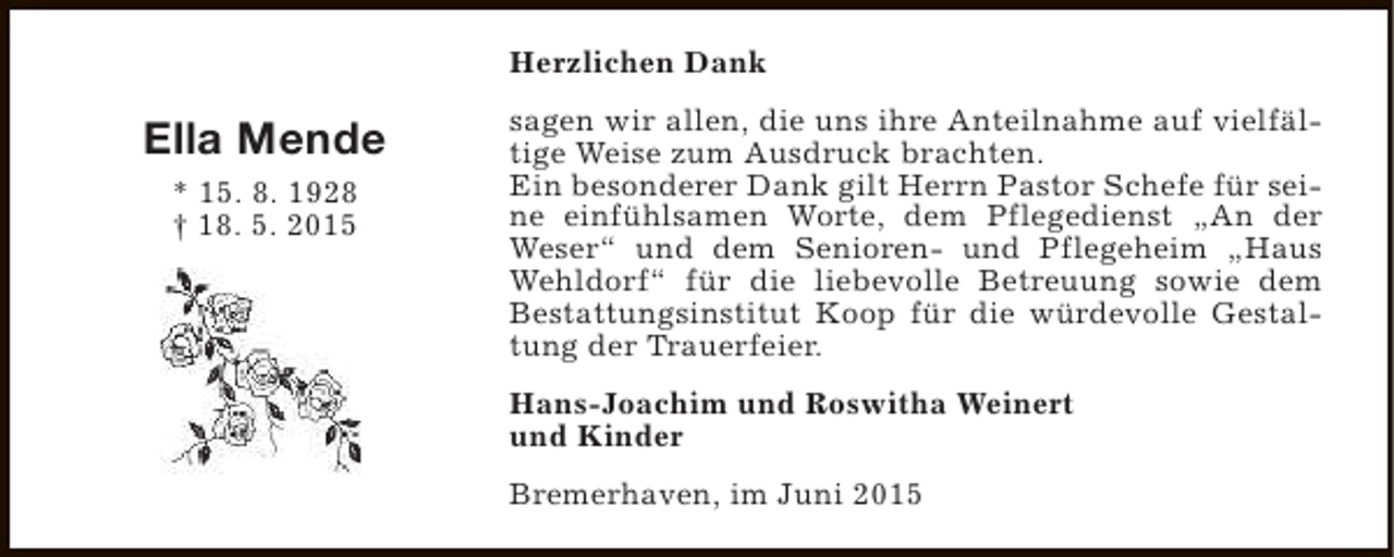 <p>Herzlichen Dank</p><p>Ella Mende<br />* 15. 8. 1928<br />† 18. 5. 2015</p><p>sagen wir allen, die uns ihre Anteilnahme auf vielfältige Weise zum Ausdruck brachten.<br />Ein besonderer Dank gilt Herrn Pastor Schefe für seine einfühlsamen Worte, dem Pflegedienst „An der<br />Weser“ und dem Senioren- und Pflegeheim „Haus<br />Wehldorf“ für die liebevolle Betreuung sowie dem<br />Bestattungsinstitut Koop für die würdevolle Gestaltung der Trauerfeier.<br />Hans-Joachim und Roswitha Weinert<br />und Kinder<br />Bremerhaven, im Juni 2015</p>