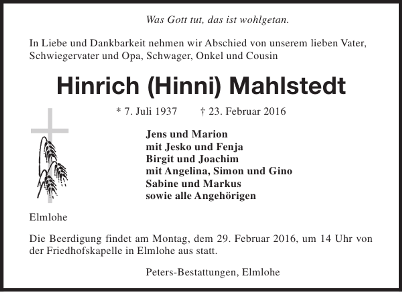 <p>Was Gott tut, das ist wohlgetan.<br />In Liebe und Dankbarkeit nehmen wir Abschied von unserem lieben Vater,<br />Schwiegervater und Opa, Schwager, Onkel und Cousin</p><p>Hinrich (Hinni) Mahlstedt<br />* 7. Juli 1937</p><p>† 23. Februar 2016</p><p>Jens und Marion<br />mit Jesko und Fenja<br />Birgit und Joachim<br />mit Angelina, Simon und Gino<br />Sabine und Markus<br />sowie alle Angehörigen<br />Elmlohe<br />Die Beerdigung findet am Montag, dem 29. Februar 2016, um 14 Uhr von<br />der Friedhofskapelle in Elmlohe aus statt.<br />Peters-Bestattungen, Elmlohe</p>
