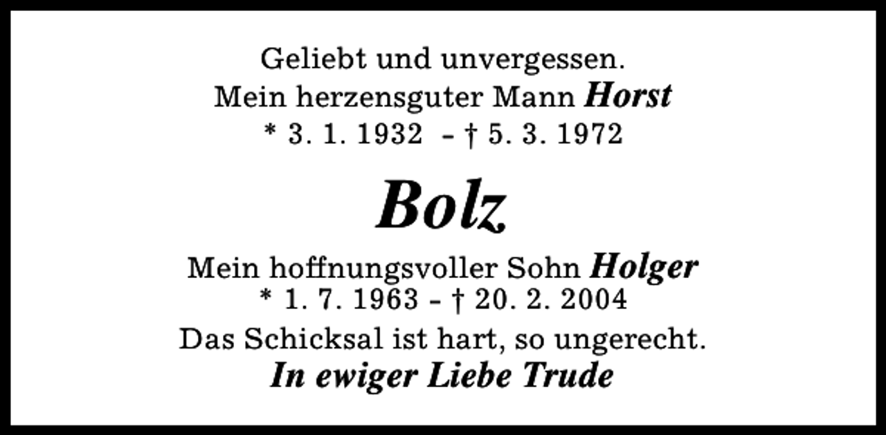 <p>Geliebt und unvergessen.<br />Mein herzensguter Mann Horst<br />* 3. 1. 1932 - † 5. 3. 1972</p><p>Bolz</p><p>Mein hoffnungsvoller Sohn Holger<br />* 1. 7. 1963 - † 20. 2. 2004<br />Das Schicksal ist hart, so ungerecht.</p><p>In ewiger Liebe Trude</p>