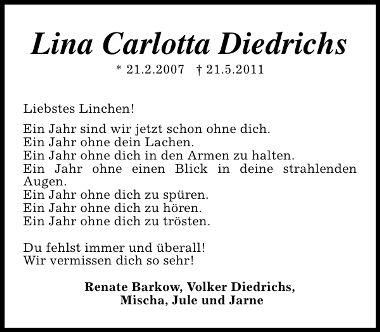 <p>Lina Carlotta Diedrichs<br />* 21.2.2007 † 21.5.2011</p><p>Liebstes Linchen!<br />Ein Jahr sind wir jetzt schon ohne dich.<br />Ein Jahr ohne dein Lachen.<br />Ein Jahr ohne dich in den Armen zu halten.<br />Ein Jahr ohne einen Blick in deine strahlenden<br />Augen.<br />Ein Jahr ohne dich zu spüren.<br />Ein Jahr ohne dich zu hören.<br />Ein Jahr ohne dich zu trösten.<br />Du fehlst immer und überall!<br />Wir vermissen dich so sehr!<br />Renate Barkow, Volker Diedrichs,<br />Mischa, Jule und Jarne</p>