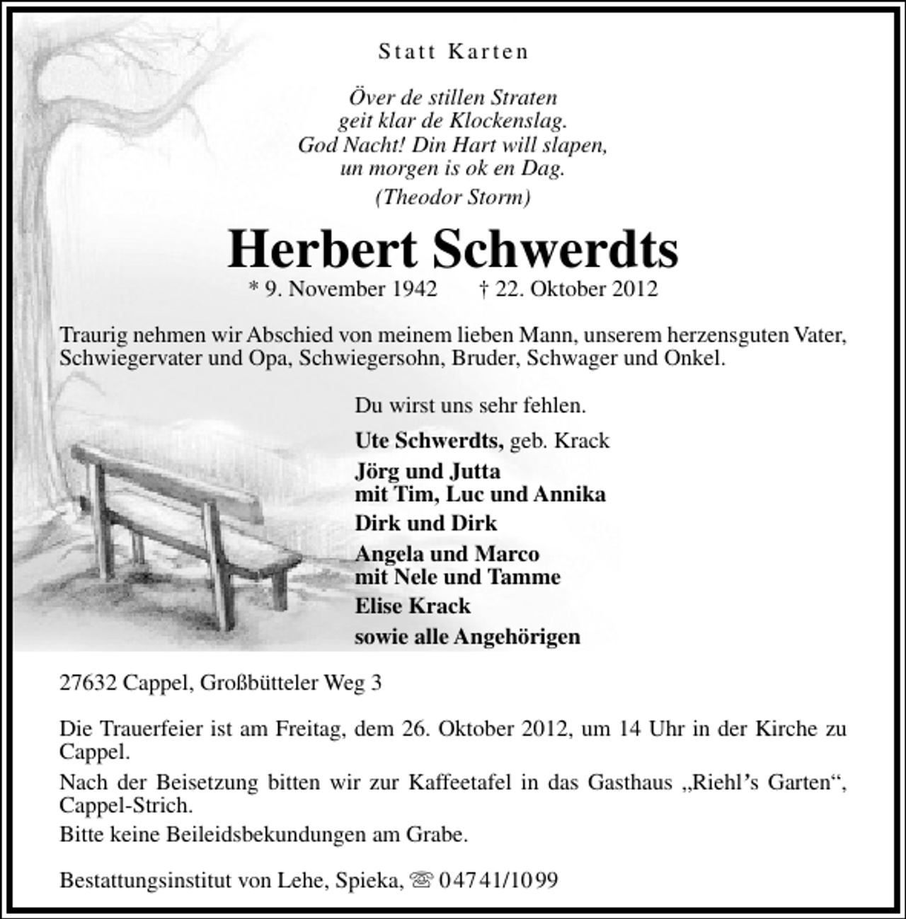 <p>Statt Karten<br />Över de stillen Straten<br />geit klar de Klockenslag.<br />God Nacht! Din Hart will slapen,<br />un morgen is ok en Dag.<br />(Theodor Storm)</p><p>Herbert Schwerdts<br />* 9. November 1942</p><p>† 22. Oktober 2012</p><p>Traurig nehmen wir Abschied von meinem lieben Mann, unserem herzensguten Vater,<br />Schwiegervater und Opa, Schwiegersohn, Bruder, Schwager und Onkel.<br />Du wirst uns sehr fehlen.<br />Ute Schwerdts, geb. Krack<br />Jörg und Jutta<br />mit Tim, Luc und Annika<br />Dirk und Dirk<br />Angela und Marco<br />mit Nele und Tamme<br />Elise Krack<br />sowie alle Angehörigen<br />27632 Cappel, Großbütteler Weg 3<br />Die Trauerfeier ist am Freitag, dem 26. Oktober 2012, um 14 Uhr in der Kirche zu<br />Cappel.<br />Nach der Beisetzung bitten wir zur Kaffeetafel in das Gasthaus „Riehl’s Garten“,<br />Cappel-Strich.<br />Bitte keine Beileidsbekundungen am Grabe.<br />Bestattungsinstitut von Lehe, Spieka,  0 47 41/10 99</p>