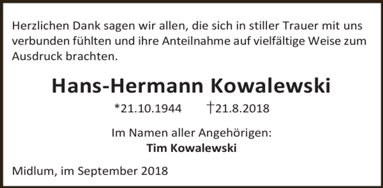 <p>Herzlichen Dank sagen wir allen, die sich in stiller Trauer mit uns<br />verbunden fühlten und ihre Anteilnahme auf vielfältige Weise zum<br />Ausdruck brachten.</p><p>Hans-Hermann Kowalewski<br />*21.10.1944</p><p>†21.8.2018</p><p>Im Namen aller Angehörigen:<br />Tim Kowalewski<br />Midlum, im September 2018</p>
