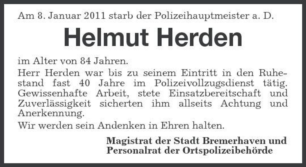 <p>Am 8. Januar 2011 starb der Polizeihauptmeister a. D.</p><p>Helmut Herden<br />im Alter von 84 Jahren. Herr Herden war bis zu seinem Eintritt in den Ruhestand fast 40 Jahre im Polizeivollzugsdienst tätig. Gewissenhafte Arbeit, stete Einsatzbereitschaft und Zuverlässigkeit sicherten ihm allseits Achtung und Anerkennung. Wir werden sein Andenken in Ehren halten. Magistrat der Stadt Bremerhaven und Personalrat der Ortspolizeibehörde</p>