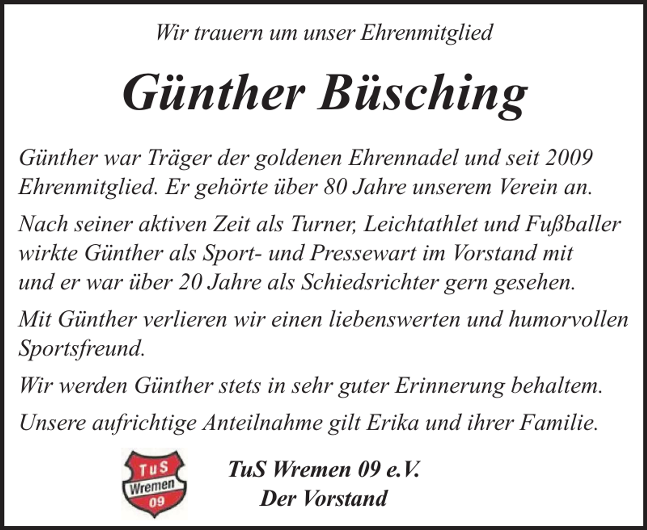 <p>Wir trauern um unser Ehrenmitglied</p><p>Günther Büsching<br />Günther war Träger der goldenen Ehrennadel und seit 2009<br />Ehrenmitglied. Er gehörte über 80 Jahre unserem Verein an.<br />Nach seiner aktiven Zeit als Turner, Leichtathlet und Fußballer<br />wirkte Günther als Sport- und Pressewart im Vorstand mit<br />und er war über 20 Jahre als Schiedsrichter gern gesehen.<br />Mit Günther verlieren wir einen liebenswerten und humorvollen<br />Sportsfreund.<br />Wir werden Günther stets in sehr guter Erinnerung behaltem.<br />Unsere aufrichtige Anteilnahme gilt Erika und ihrer Familie.<br />TuS Wremen 09 e.V.<br />Der Vorstand</p>