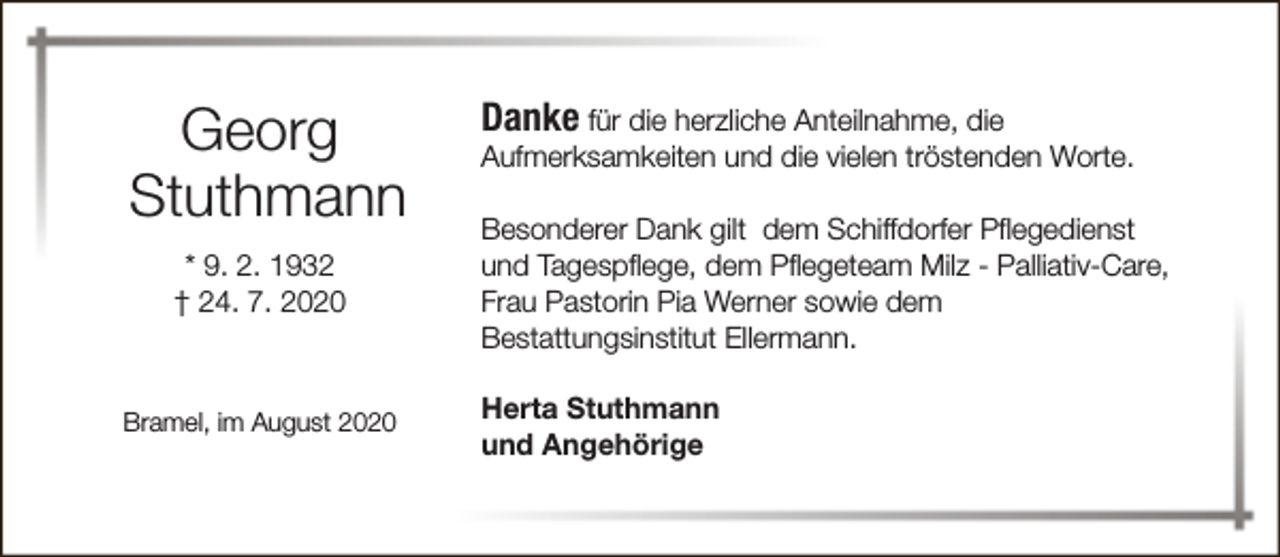 <p>Georg<br />Stuthmann<br />* 9. 2. 1932<br />† 24. 7. 2020</p><p>Bramel, im August 2020</p><p>Danke für die herzliche Anteilnahme, die</p><p>Aufmerksamkeiten und die vielen tröstenden Worte.<br />Besonderer Dank gilt dem Schiffdorfer Pflegedienst<br />und Tagespflege, dem Pflegeteam Milz - Palliativ-Care,<br />Frau Pastorin Pia Werner sowie dem<br />Bestattungsinstitut Ellermann.</p><p>Herta Stuthmann<br />und Angehörige</p>