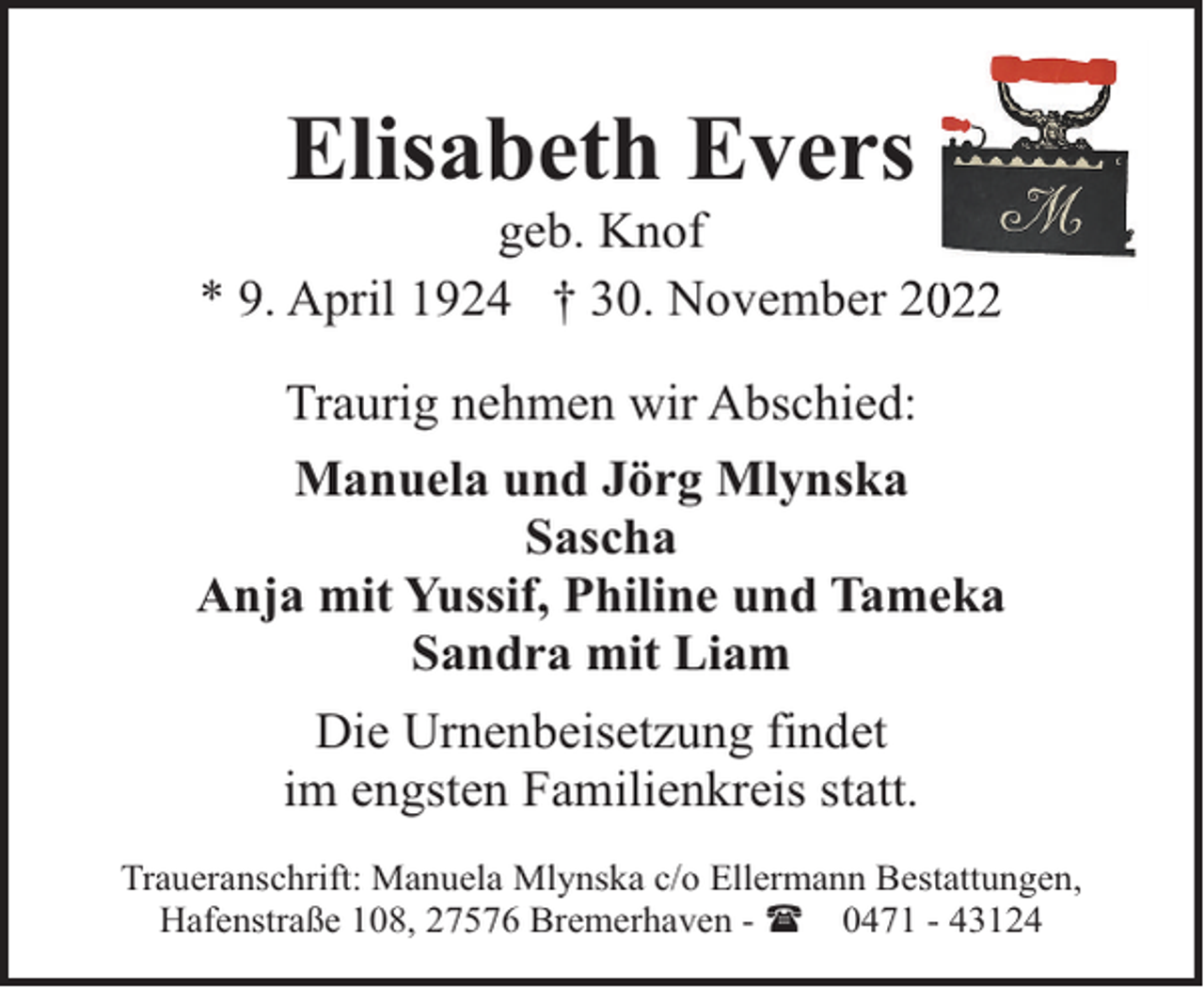 <p>Elisabeth Evers</p><p>geb. Knof<br />* 9. April 1924 † 30. November 2<br />Traurig nehmen wir Abschied:<br />Manuela und Jörg Mlynska<br />Sascha<br />Anja mit Yussif, Philine und Tameka<br />Sandra mit Liam<br />Die Urnenbeisetzung findet<br />im engsten Familienkreis statt.<br />Traueranschrift: Manuela Mlynska c/o Ellermann Bestattungen,<br />Hafenstraße 108, 27576 Bremerhaven - ( 0471 - 43124</p>