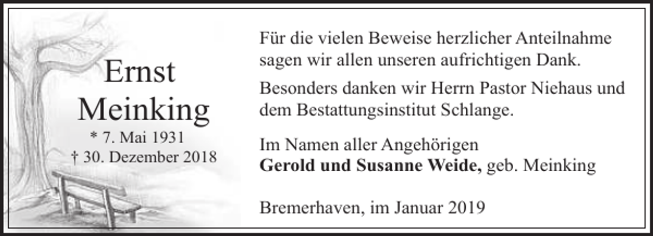 <p>Ernst<br />Meinking</p><p>* 7. Mai 1931<br />† 30. Dezember 2018</p><p>Für die vielen Beweise herzlicher Anteilnahme<br />sagen wir allen unseren aufrichtigen Dank.<br />Besonders danken wir Herrn Pastor Niehaus und<br />dem Bestattungsinstitut Schlange.<br />Im Namen aller Angehörigen<br />Gerold und Susanne Weide, geb. Meinking<br />Bremerhaven, im Januar 2019</p>