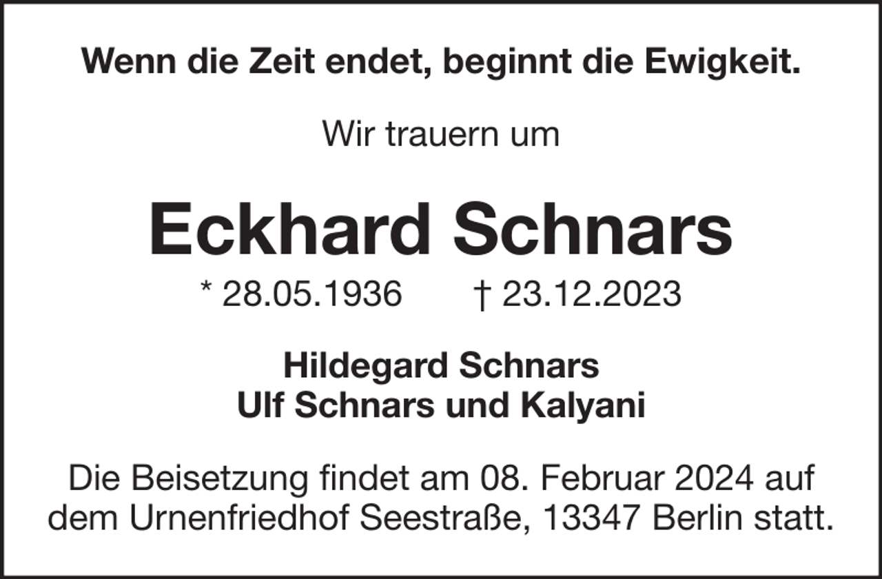<p>Wenn die Zeit endet, beginnt die Ewigkeit.<br />Wir trauern um</p><p>Eckhard Schnars<br />* 28.05.1936</p><p>† 23.12.2023</p><p>Hildegard Schnars<br />Ulf Schnars und Kalyani<br />Die Beisetzung findet am 08. Februar 2024 auf<br />dem Urnenfriedhof Seestraße, 13347 Berlin statt.</p>