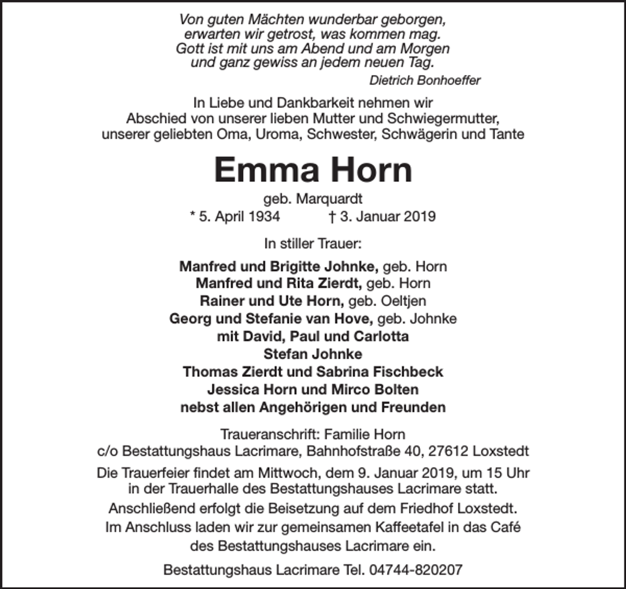 <p>Von guten Mächten wunderbar geborgen,<br />erwarten wir getrost, was kommen mag.<br />Gott ist mit uns am Abend und am Morgen<br />und ganz gewiss an jedem neuen Tag.<br />Dietrich Bonhoeffer</p><p>In Liebe und Dankbarkeit nehmen wir<br />Abschied von unserer lieben Mutter und Schwiegermutter,<br />unserer geliebten Oma, Uroma, Schwester, Schwägerin und Tante</p><p>Emma Horn</p><p>geb. Marquardt<br />* 5. April 1934<br />† 3. Januar 2019<br />In stiller Trauer:<br />Manfred und Brigitte Johnke, geb. Horn<br />Manfred und Rita Zierdt, geb. Horn<br />Rainer und Ute Horn, geb. Oeltjen<br />Georg und Stefanie van Hove, geb. Johnke<br />mit David, Paul und Carlotta<br />Stefan Johnke<br />Thomas Zierdt und Sabrina Fischbeck<br />Jessica Horn und Mirco Bolten<br />nebst allen Angehörigen und Freunden<br />Traueranschrift: Familie Horn<br />c/o Bestattungshaus Lacrimare, Bahnhofstraße 40, 27612 Loxstedt<br />Die Trauerfeier findet am Mittwoch, dem 9. Januar 2019, um 15 Uhr<br />in der Trauerhalle des Bestattungshauses Lacrimare statt.<br />Anschließend erfolgt die Beisetzung auf dem Friedhof Loxstedt.<br />Im Anschluss laden wir zur gemeinsamen Kaffeetafel in das Café<br />des Bestattungshauses Lacrimare ein.<br />Bestattungshaus Lacrimare Tel. 04744-820207</p>