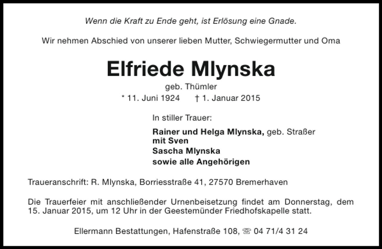 <p>Wenn die Kraft zu Ende geht, ist Erlösung eine Gnade.<br />Wir nehmen Abschied von unserer lieben Mutter, Schwiegermutter und Oma</p><p>Elfriede Mlynska<br />geb. Thümler<br />* 11. Juni 1924<br />† 1. Januar 2015<br />In stiller Trauer:<br />Rainer und Helga Mlynska, geb. Straßer<br />mit Sven<br />Sascha Mlynska<br />sowie alle Angehörigen<br />Traueranschrift: R. Mlynska, Borriesstraße 41, 27570 Bremerhaven<br />Die Trauerfeier mit anschließender Urnenbeisetzung findet am Donnerstag, dem<br />15. Januar 2015, um 12 Uhr in der Geestemünder Friedhofskapelle statt.<br />Ellermann Bestattungen, Hafenstraße 108, s 04 71/4 31 24</p>