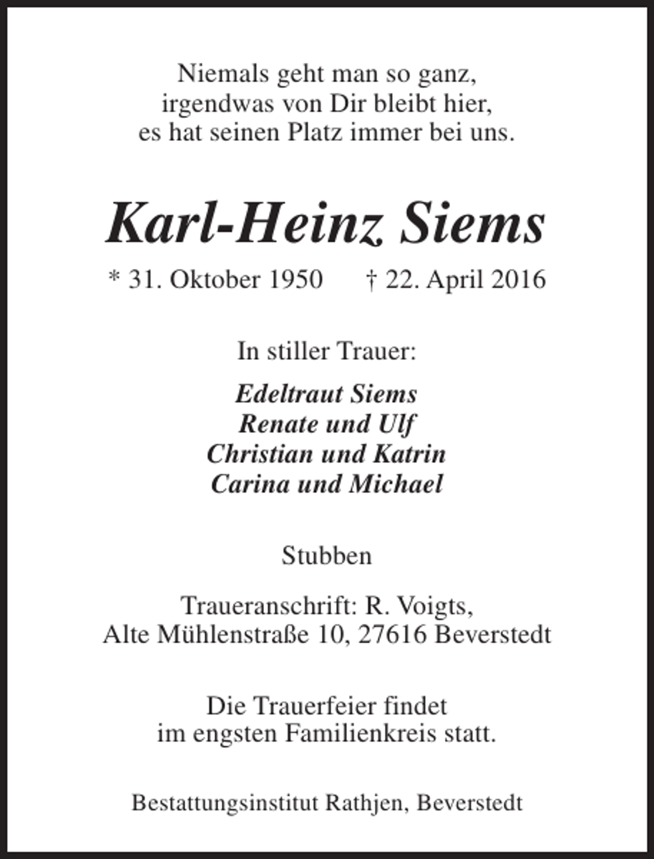 <p>Niemals geht man so ganz,<br />irgendwas von Dir bleibt hier,<br />es hat seinen Platz immer bei uns.</p><p>Karl-Heinz Siems<br />* 31. Oktober 1950</p><p>† 22. April 2016</p><p>In stiller Trauer:<br />Edeltraut Siems<br />Renate und Ulf<br />Christian und Katrin<br />Carina und Michael<br />Stubben<br />Traueranschrift: R. Voigts,<br />Alte Mühlenstraße 10, 27616 Beverstedt<br />Die Trauerfeier findet<br />im engsten Familienkreis statt.<br />Bestattungsinstitut Rathjen, Beverstedt</p>