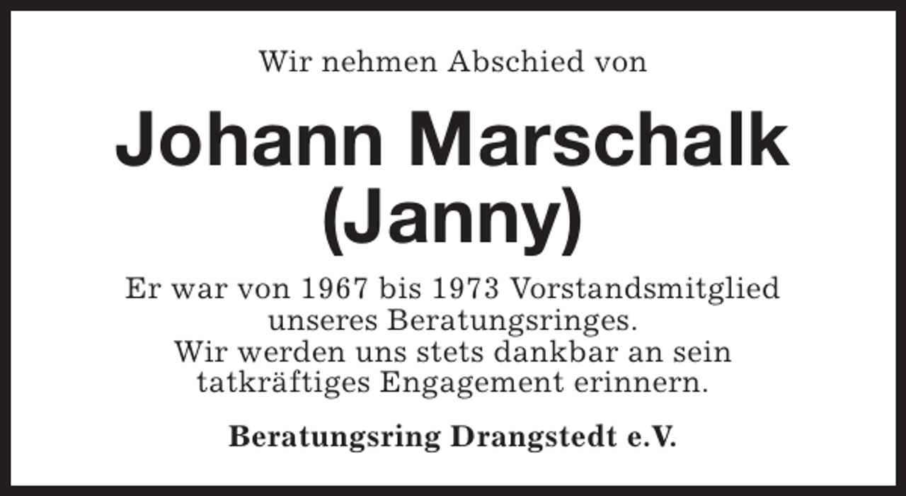 <p>Wir nehmen Abschied von</p><p>Johann Marschalk<br />(Janny)<br />Er war von 1967 bis 1973 Vorstandsmitglied<br />unseres Beratungsringes.<br />Wir werden uns stets dankbar an sein<br />tatkräftiges Engagement erinnern.<br />Beratungsring Drangstedt e.V.</p>