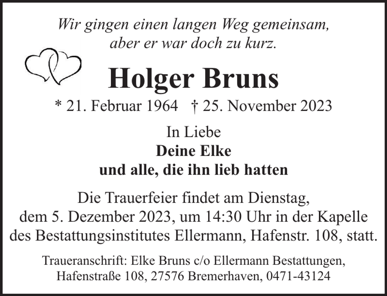 <p>Wir gingen einen langen Weg gemeinsam,<br />aber er war doch zu kurz.</p><p>Holger Bruns</p><p>* 21. Februar 1964 † 25. November 2023<br />In Liebe<br />Deine Elke<br />und alle, die ihn lieb hatten<br />Die Trauerfeier findet am Dienstag,<br />dem 5. Dezember 2023, um 14:30 Uhr in der Kapelle<br />des Bestattungsinstitutes Ellermann, Hafenstr. 108, statt.<br />Traueranschrift: Elke Bruns c/o Ellermann Bestattungen,<br />Hafenstraße 108, 27576 Bremerhaven, 0471-43124</p>
