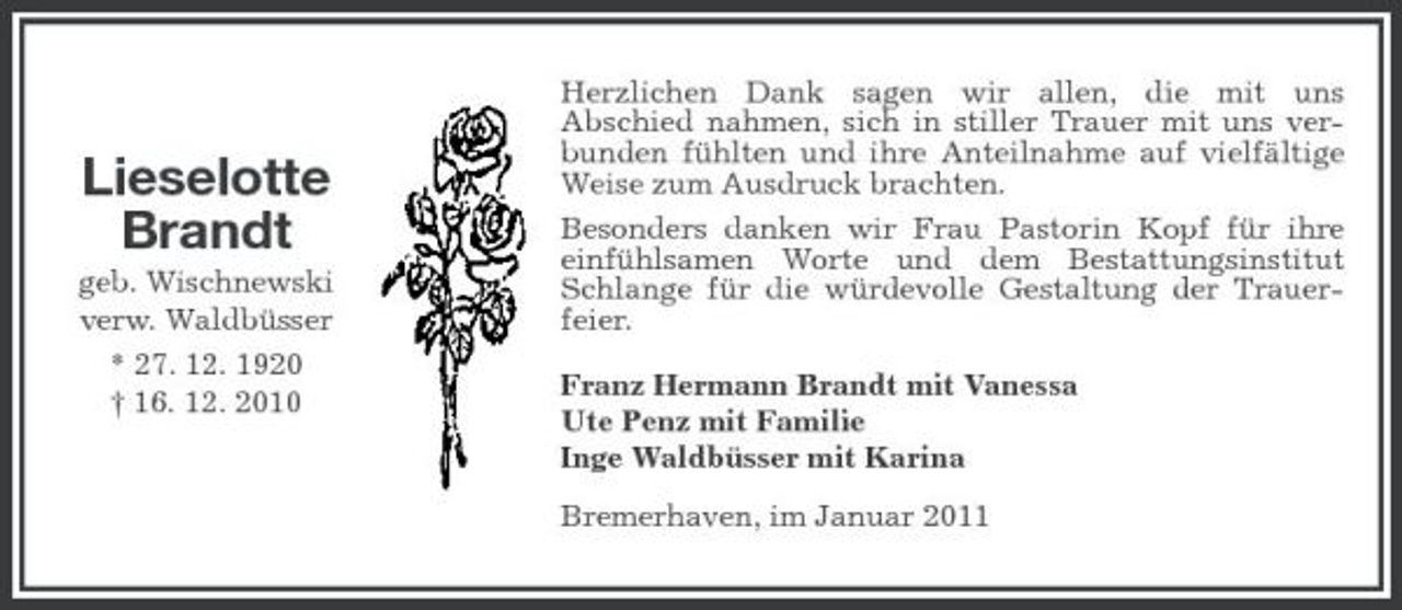 <p>Lieselotte Brandt<br />geb. Wischnewski verw. Waldbüsser * 27. 12. 1920 † 16. 12. 2010</p><p>Herzlichen Dank sagen wir allen, die mit uns Abschied nahmen, sich in stiller Trauer mit uns verbunden fühlten und ihre Anteilnahme auf vielfältige Weise zum Ausdruck brachten. Besonders danken wir Frau Pastorin Kopf für ihre einfühlsamen Worte und dem Bestattungsinstitut Schlange für die würdevolle Gestaltung der Trauerfeier. Franz Hermann Brandt mit Vanessa Ute Penz mit Familie Inge Waldbüsser mit Karina Bremerhaven, im Januar 2011</p>