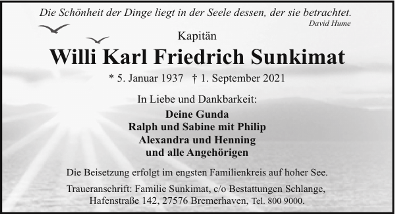 <p>Die Schönheit der Dinge liegt in der Seele dessen, der sie betrachtet.</p><p>Kapitän</p><p>David Hume</p><p>Willi Karl Friedrich Sunkimat<br />* 5. Januar 1937 † 1. September 2021<br />In Liebe und Dankbarkeit:<br />Deine Gunda<br />Ralph und Sabine mit Philip<br />Alexandra und Henning<br />und alle Angehörigen<br />Die Beisetzung erfolgt im engsten Familienkreis auf hoher See.<br />Traueranschrift: Familie Sunkimat, c/o Bestattungen Schlange,<br />Hafenstraße 142, 27576 Bremerhaven, Tel. 800 9000.</p>
