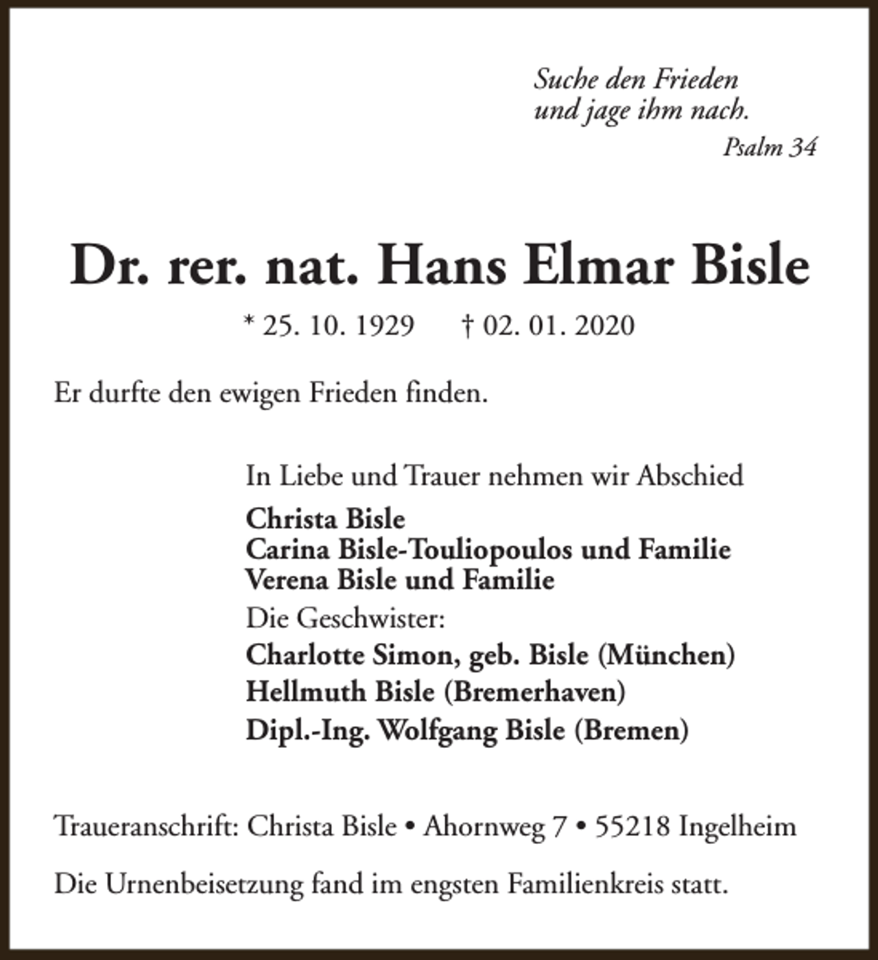 <p>Suche den Frieden<br />und jage ihm nach.<br />Psalm 34</p><p>Dr. rer. nat. Hans Elmar Bisle<br />* 25. 10. 1929</p><p>† 02. 01. 2020</p><p>Er durfte den ewigen Frieden finden.<br />In Liebe und Trauer nehmen wir Abschied<br />Christa Bisle<br />Carina Bisle-Touliopoulos und Familie<br />Verena Bisle und Familie<br />Die Geschwister:<br />Charlotte Simon, geb. Bisle (München)<br />Hellmuth Bisle (Bremerhaven)<br />Dipl.-Ing. Wolfgang Bisle (Bremen)<br />Traueranschrift: Christa Bisle • Ahornweg 7 • 55218 Ingelheim<br />Die Urnenbeisetzung fand im engsten Familienkreis statt.</p>