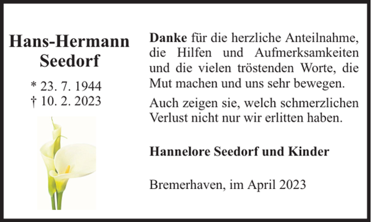 <p>Hans-Hermann<br />Seedorf<br />* 23. 7. 1944<br />† 10. 2. 2023</p><p>Danke für die herzliche Anteilnahme,<br />die Hilfen und Aufmerksamkeiten<br />und die vielen tröstenden Worte, die<br />Mut machen und uns sehr bewegen.<br />Auch zeigen sie, welch schmerzlichen<br />Verlust nicht nur wir erlitten haben.<br />Hannelore Seedorf und Kinder<br />Bremerhaven, im April 2023</p>
