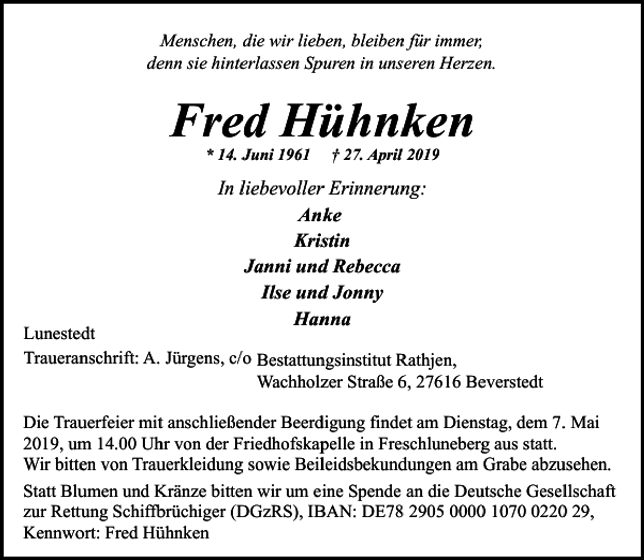 <p>Menschen, die wir lieben, bleiben für immer,<br />denn sie hinterlassen Spuren in unseren Herzen.</p><p>Fred Hühnken<br />* 14. Juni 1961</p><p>† 27. April 2019</p><p>In liebevoller Erinnerung:<br />Anke<br />Kristin<br />Janni und Rebecca<br />Ilse und Jonny<br />Hanna</p><p>Lunestedt<br />Traueranschrift: A. Jürgens, c/o Bestattungsinstitut Rathjen,<br />Wachholzer Straße 6, 27616 Beverstedt<br />Die Trauerfeier mit anschließender Beerdigung findet am Dienstag, dem 7. Mai<br />2019, um 14.00 Uhr von der Friedhofskapelle in Freschluneberg aus statt.<br />Wir bitten von Trauerkleidung sowie Beileidsbekundungen am Grabe abzusehen.<br />Statt Blumen und Kränze bitten wir um eine Spende an die Deutsche Gesellschaft<br />zur Rettung Schiffbrüchiger (DGzRS), IBAN: DE78 2905 0000 107220 29,<br />Kennwort: Fred Hühnken</p>