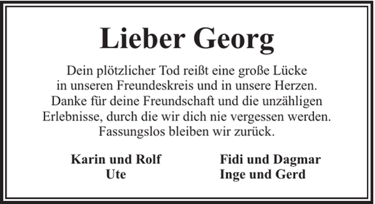 <p>Lieber Georg<br />Dein plötzlicher Tod reißt eine große Lücke<br />in unseren Freundeskreis und in unsere Herzen.<br />Danke für deine Freundschaft und die unzähligen<br />Erlebnisse, durch die wir dich nie vergessen werden.<br />Fassungslos bleiben wir zurück.<br />Karin und Rolf<br />Ute</p><p>Fidi und Dagmar<br />Inge und Gerd</p>