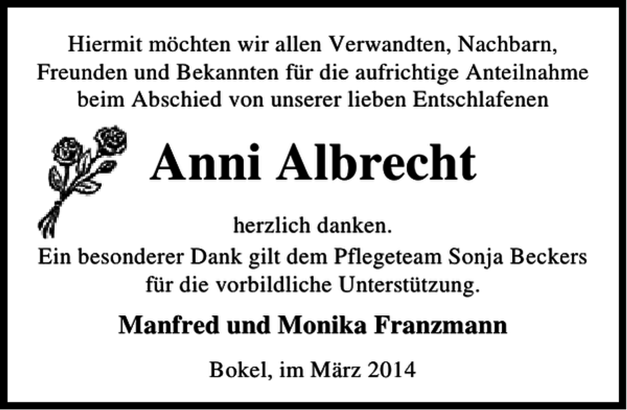 <p>Hiermit möchten wir allen Verwandten, Nachbarn,<br />Freunden und Bekannten für die aufrichtige Anteilnahme<br />beim Abschied von unserer lieben Entschlafenen</p><p>Anni Albrecht<br />herzlich danken.<br />Ein besonderer Dank gilt dem Pflegeteam Sonja Beckers<br />für die vorbildliche Unterstützung.</p><p>Manfred und Monika Franzmann<br />Bokel, im März 2014</p>
