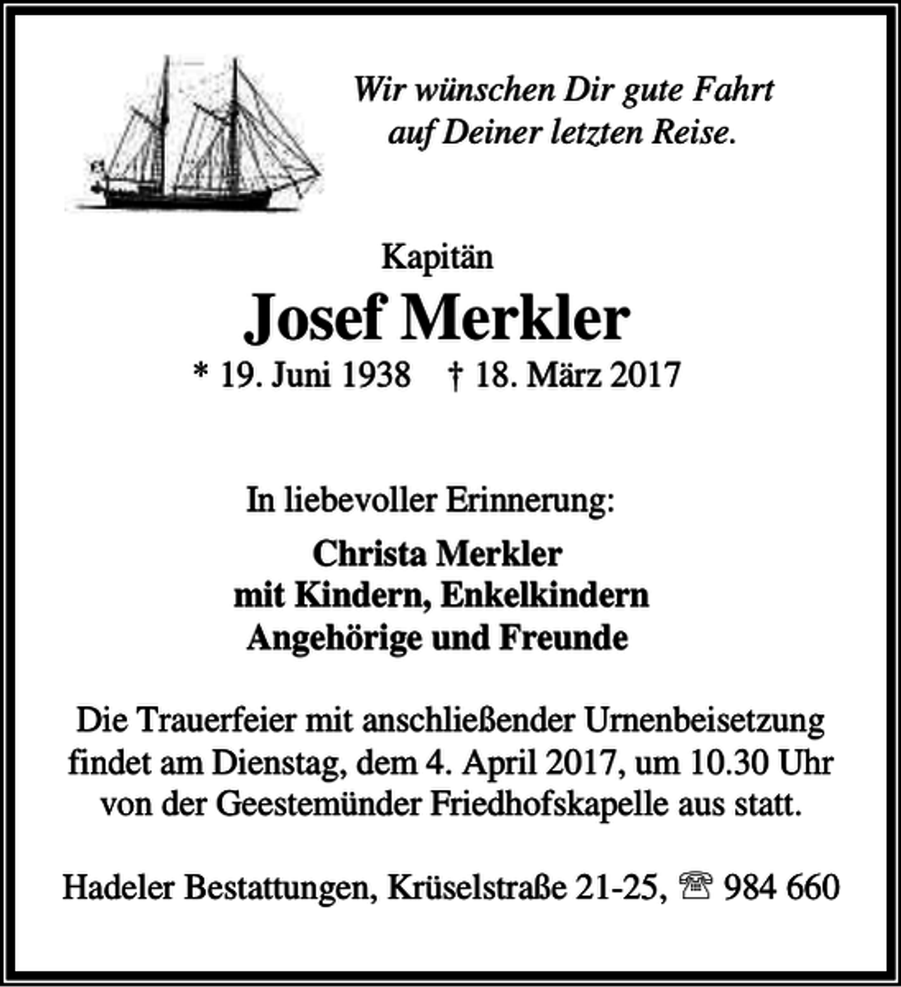 <p>Wir wünschen Dir gute Fahrt<br />auf Deiner letzten Reise.<br />Kapitän</p><p>Josef Merkler</p><p>* 19. Juni 1938 † 18. März 2017<br />In liebevoller Erinnerung:<br />Christa Merkler<br />mit Kindern, Enkelkindern<br />Angehörige und Freunde<br />Die Trauerfeier mit anschließender Urnenbeisetzung<br />findet am Dienstag, dem 4. April 2017, um 10.30 Uhr<br />von der Geestemünder Friedhofskapelle aus statt.<br />Hadeler Bestattungen, Krüselstraße 21-25, ℡ 984 660</p>