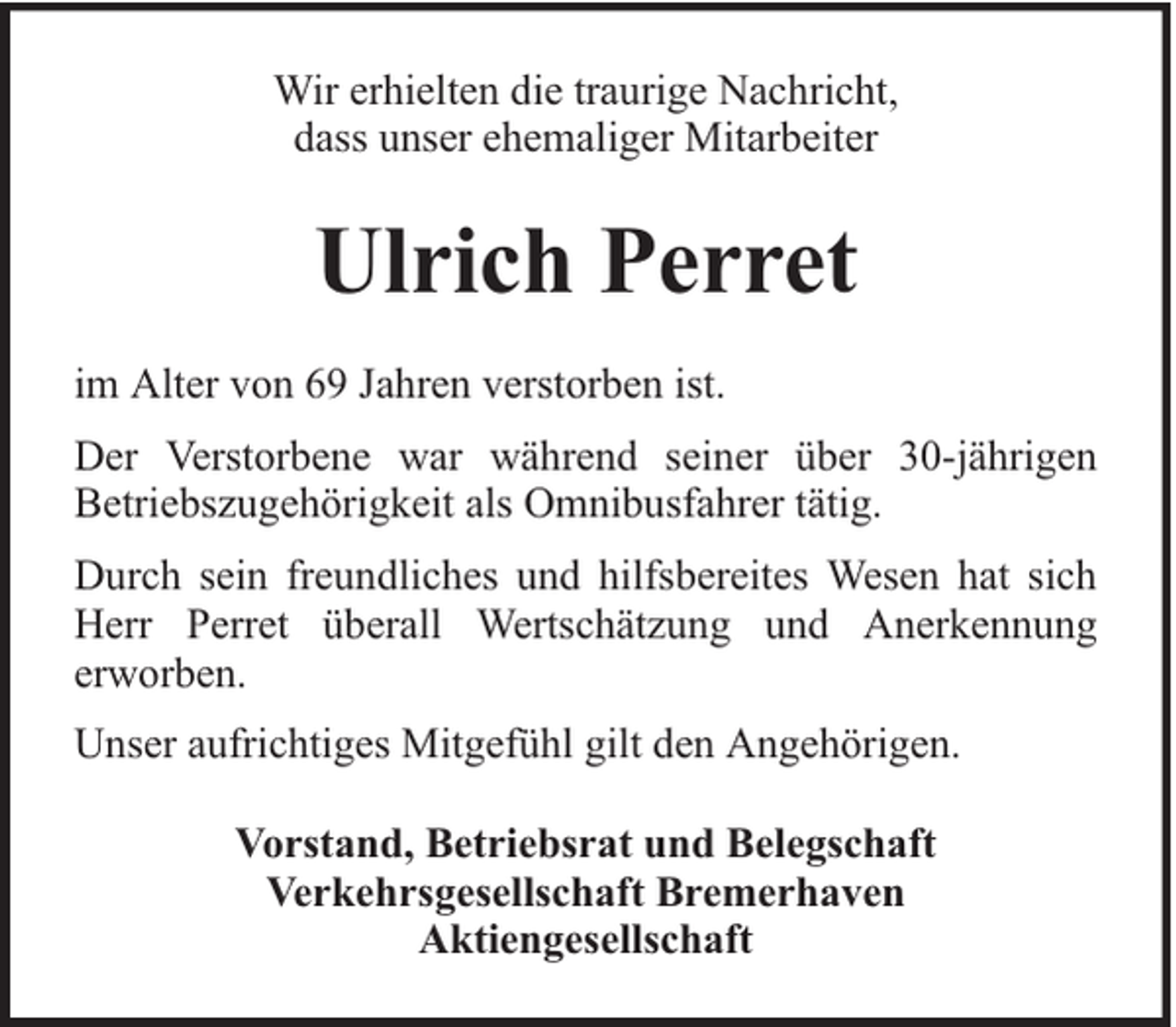 <p>Wir erhielten die traurige Nachricht,<br />dass unser ehemaliger Mitarbeiter</p><p>Ulrich Perret<br />im Alter von 69 Jahren verstorben ist.<br />Der Verstorbene war während seiner über 30-jährigen<br />Betriebszugehörigkeit als Omnibusfahrer tätig.<br />Durch sein freundliches und hilfsbereites Wesen hat sich<br />Herr Perret überall Wertschätzung und Anerkennung<br />erworben.<br />Unser aufrichtiges Mitgefühl gilt den Angehörigen.<br />Vorstand, Betriebsrat und Belegschaft<br />Verkehrsgesellschaft Bremerhaven<br />Aktiengesellschaft</p>