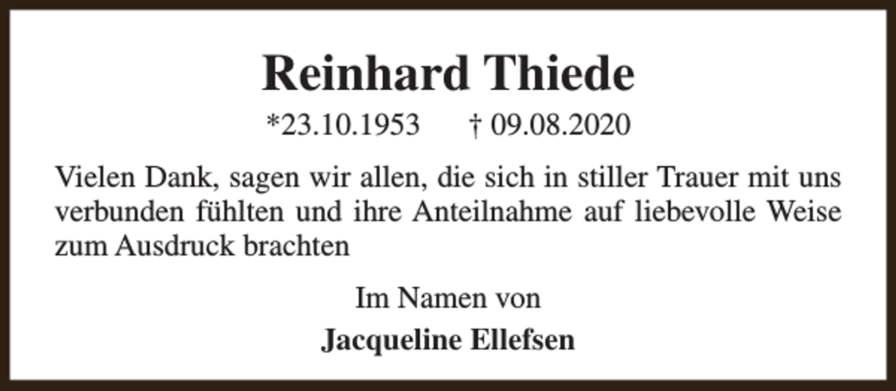 <p>Reinhard Thiede<br />*23.10.1953</p><p>† 09.08.2020</p><p>Vielen Dank, sagen wir allen, die sich in stiller Trauer mit uns<br />verbunden fühlten und ihre Anteilnahme auf liebevolle Weise<br />zum Ausdruck brachten<br />Im Namen von<br />Jacqueline Ellefsen</p>