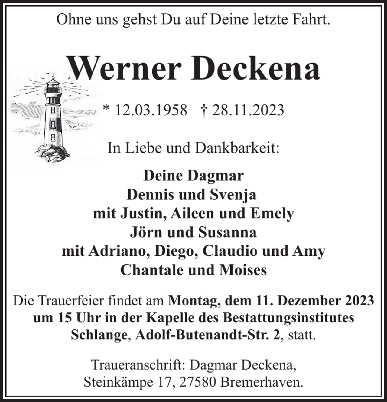 <p>Ohne uns gehst Du auf Deine letzte Fahrt.</p><p>Werner Deckena<br />* 12.03.1958 † 28.11.2023<br />In Liebe und Dankbarkeit:<br />Deine Dagmar<br />Dennis und Svenja<br />mit Justin, Aileen und Emely<br />Jörn und Susanna<br />mit Adriano, Diego, Claudio und Amy<br />Chantale und Moises<br />Die Trauerfeier findet am Montag, dem 11. Dezember 2023<br />um 15 Uhr in der Kapelle des Bestattungsinstitutes<br />Schlange, Adolf-Butenandt-Str. 2, statt.<br />Traueranschrift: Dagmar Deckena,<br />Steinkämpe 17, 27580 Bremerhaven.</p>