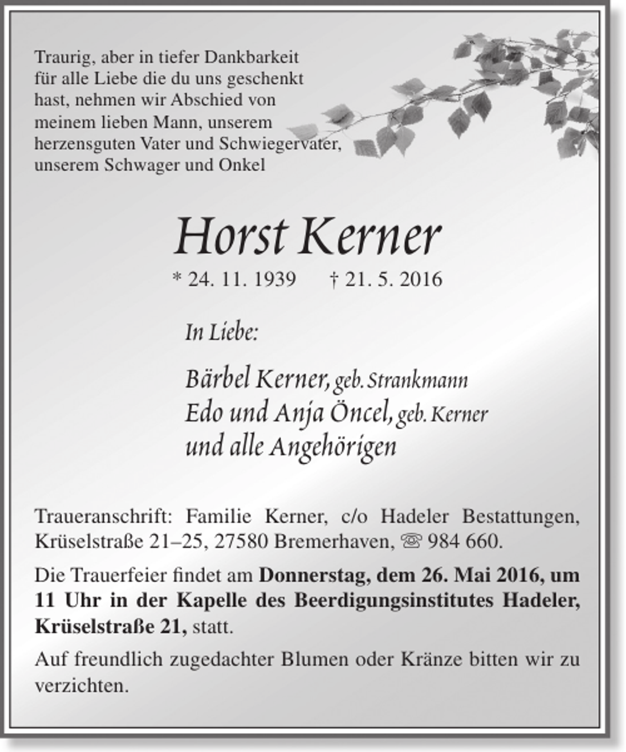 <p>Traurig, aber in tiefer Dankbarkeit<br />für alle Liebe die du uns geschenkt<br />hast, nehmen wir Abschied von<br />meinem lieben Mann, unserem<br />herzensguten Vater und Schwiegervater,<br />unserem Schwager und Onkel</p>
<p>Horst Kerner</p>
<p>* 24. 11. 1939</p>
<p>† 21. 5. 2016</p>
<p>In Liebe:</p>
<p>Bärbel Kerner, geb.Strankmann<br />Edo und Anja Öncel, geb.Kerner<br />und alle Angehörigen<br />Traueranschrift: Familie Kerner, c/o Hadeler Bestattungen,<br />Krüselstraße 21–25, 27580 Bremerhaven,  984 660.<br />Die Trauerfeier findet am Donnerstag, dem 26. Mai 2016, um<br />11 Uhr in der Kapelle des Beerdigungsinstitutes Hadeler,<br />Krüselstraße 21, statt.<br />Auf freundlich zugedachter Blumen oder Kränze bitten wir zu<br />verzichten.</p>