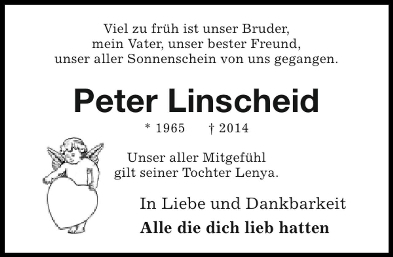 <p>Viel zu früh ist unser Bruder,<br />mein Vater, unser bester Freund,<br />unser aller Sonnenschein von uns gegangen.</p><p>Peter Linscheid<br />* 1965</p><p>† 2014</p><p>Unser aller Mitgefühl<br />gilt seiner Tochter Lenya.</p><p>In Liebe und Dankbarkeit<br />Alle die dich lieb hatten</p>