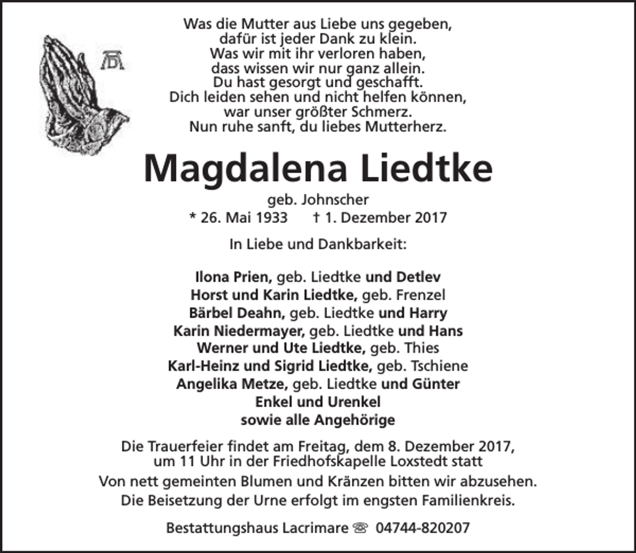 <p>Was die Mutter aus Liebe uns gegeben,<br />dafür ist jeder Dank zu klein.<br />Was wir mit ihr verloren haben,<br />dass wissen wir nur ganz allein.<br />Du hast gesorgt und geschafft.<br />Dich leiden sehen und nicht helfen können,<br />war unser größter Schmerz.<br />Nun ruhe sanft, du liebes Mutterherz.</p><p>Magdalena Liedtke<br />geb. Johnscher<br />* 26. Mai 1933<br />† 1. Dezember 2017<br />In Liebe und Dankbarkeit:<br />Ilona Prien, geb. Liedtke und Detlev<br />Horst und Karin Liedtke, geb. Frenzel<br />Bärbel Deahn, geb. Liedtke und Harry<br />Karin Niedermayer, geb. Liedtke und Hans<br />Werner und Ute Liedtke, geb. Thies<br />Karl-Heinz und Sigrid Liedtke, geb. Tschiene<br />Angelika Metze, geb. Liedtke und Günter<br />Enkel und Urenkel<br />sowie alle Angehörige<br />Die Trauerfeier findet am Freitag, dem 8. Dezember 2017,<br />um 11 Uhr in der Friedhofskapelle Loxstedt statt<br />Von nett gemeinten Blumen und Kränzen bitten wir abzusehen.<br />Die Beisetzung der Urne erfolgt im engsten Familienkreis.<br />Bestattungshaus Lacrimare s 04744-820207</p>