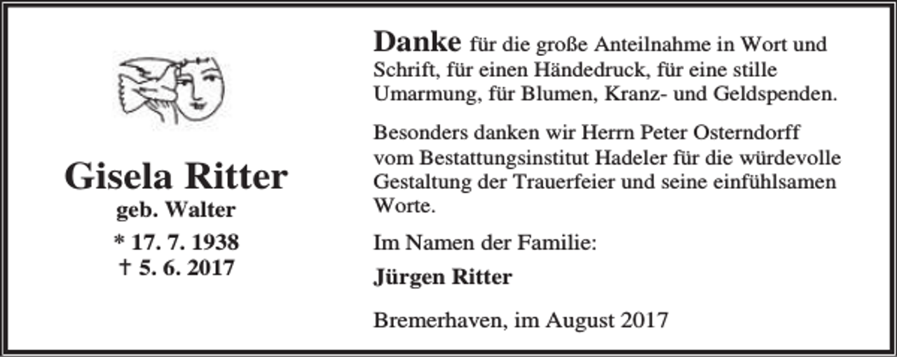 <p>Danke für die große Anteilnahme in Wort und</p><p>Schrift, für einen Händedruck, für eine stille<br />Umarmung, für Blumen, Kranz- und Geldspenden.</p><p>Gisela Ritter<br />geb. Walter<br />* 17. 7. 1938<br />B 5. 6. 2017</p><p>Besonders danken wir Herrn Peter Osterndorff<br />vom Bestattungsinstitut Hadeler für die würdevolle<br />Gestaltung der Trauerfeier und seine einfühlsamen<br />Worte.</p><p>Im Namen der Familie:<br />Jürgen Ritter<br />Bremerhaven, im August 2017</p>