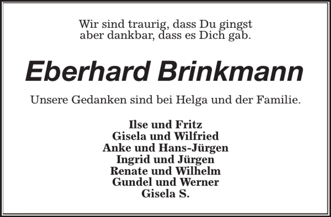 <p>Wir sind traurig, dass Du gingst<br />aber dankbar, dass es Dich gab.</p><p>Eberhard Brinkmann<br />Unsere Gedanken sind bei Helga und der Familie.<br />Ilse und Fritz<br />Gisela und Wilfried<br />Anke und Hans-Jürgen<br />Ingrid und Jürgen<br />Renate und Wilhelm<br />Gundel und Werner<br />Gisela S.</p>