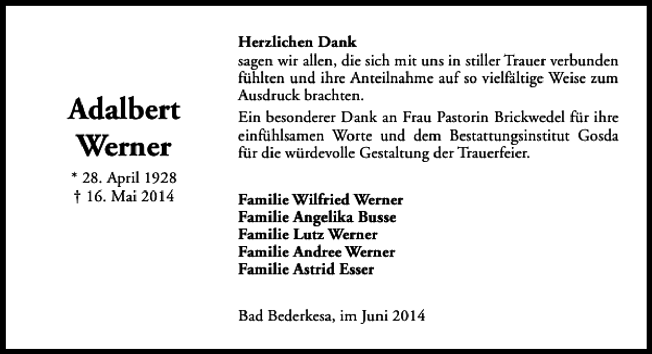 <p>Adalbert<br />Werner<br />* 28. April 1928<br />† 16. Mai 2014</p><p>Herzlichen Dank<br />sagen wir allen, die sich mit uns in stiller Trauer verbunden<br />fühlten und ihre Anteilnahme auf so vielfältige Weise zum<br />Ausdruck brachten.<br />Ein besonderer Dank an Frau Pastorin Brickwedel für ihre<br />einfühlsamen Worte und dem Bestattungsinstitut Gosda<br />für die würdevolle Gestaltung der Trauerfeier.<br />Familie Wilfried Werner<br />Familie Angelika Busse<br />Familie Lutz Werner<br />Familie Andree Werner<br />Familie Astrid Esser<br />Bad Bederkesa, im Juni 2014</p>