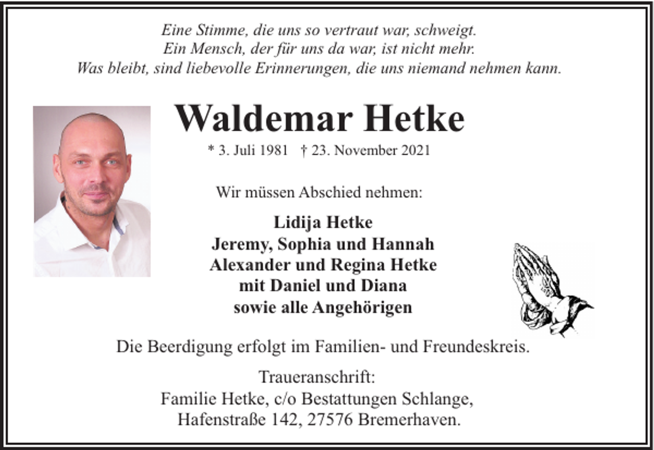 <p>Eine Stimme, die uns so vertraut war, schweigt.<br />Ein Mensch, der für uns da war, ist nicht mehr.<br />Was bleibt, sind liebevolle Erinnerungen, die uns niemand nehmen kann.</p><p>Waldemar Hetke<br />* 3. Juli 1981 † 23. November 2021</p><p>Wir müssen Abschied nehmen:</p><p>Lidija Hetke<br />Jeremy, Sophia und Hannah<br />Alexander und Regina Hetke<br />mit Daniel und Diana<br />sowie alle Angehörigen<br />Die Beerdigung erfolgt im Familien- und Freundeskreis.<br />Traueranschrift:<br />Familie Hetke, c/o Bestattungen Schlange,<br />Hafenstraße 142, 27576 Bremerhaven.</p>