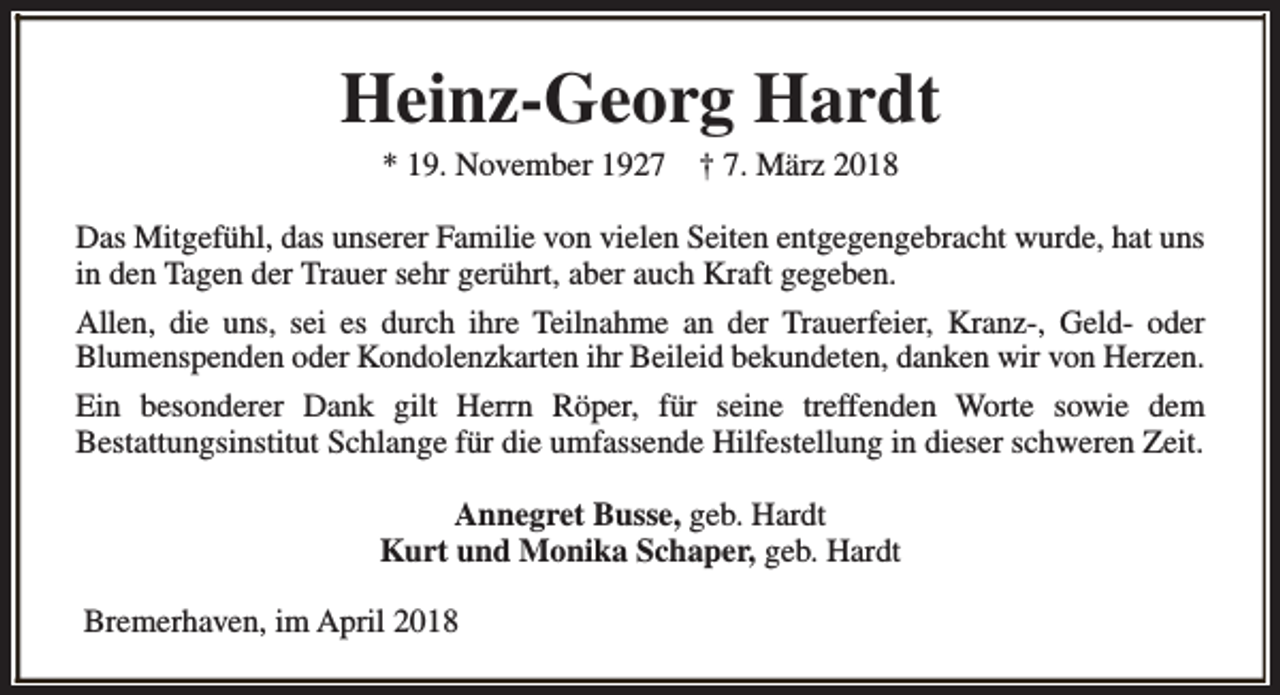 <p>Heinz-Georg Hardt<br />* 19. November 1927</p><p>† 7. März 2018</p><p>Das Mitgefühl, das unserer Familie von vielen Seiten entgegengebracht wurde, hat uns<br />in den Tagen der Trauer sehr gerührt, aber auch Kraft gegeben.<br />Allen, die uns, sei es durch ihre Teilnahme an der Trauerfeier, Kranz-, Geld- oder<br />Blumenspenden oder Kondolenzkarten ihr Beileid bekundeten, danken wir von Herzen.<br />Ein besonderer Dank gilt Herrn Röper, für seine treffenden Worte sowie dem<br />Bestattungsinstitut Schlange für die umfassende Hilfestellung in dieser schweren Zeit.<br />Annegret Busse, geb. Hardt<br />Kurt und Monika Schaper, geb. Hardt<br />Bremerhaven, im April 2018</p>
