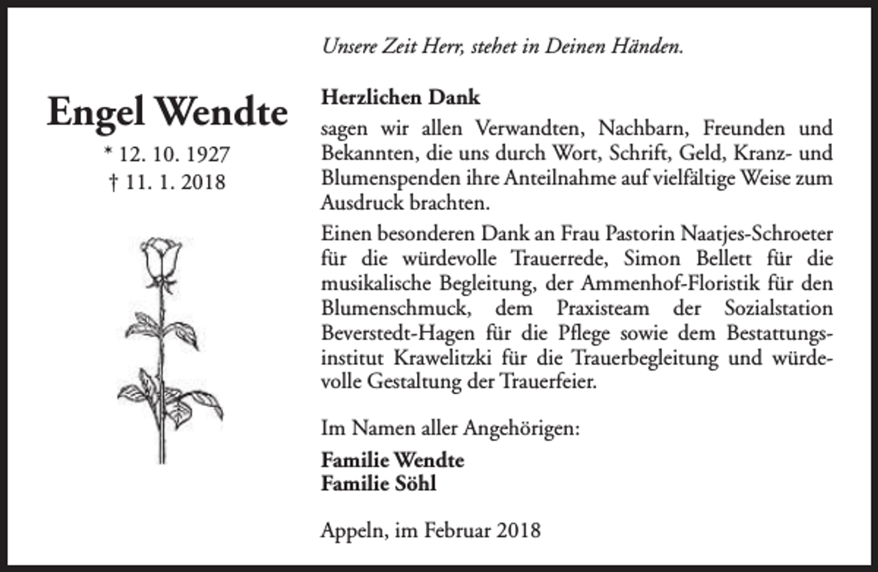 <p>Unsere Zeit Herr, stehet in Deinen Händen.</p><p>Engel Wendte<br />* 12. 10. 1927<br />† 11. 1. 2018</p><p>Herzlichen Dank<br />sagen wir allen Verwandten, Nachbarn, Freunden und<br />Bekannten, die uns durch Wort, Schrift, Geld, Kranz- und<br />Blumenspenden ihre Anteilnahme auf vielfältige Weise zum<br />Ausdruck brachten.<br />Einen besonderen Dank an Frau Pastorin Naatjes-Schroeter<br />für die würdevolle Trauerrede, Simon Bellett für die<br />musikalische Begleitung, der Ammenhof-Floristik für den<br />Blumenschmuck, dem Praxisteam der Sozialstation<br />Beverstedt-Hagen für die Pflege sowie dem Bestattungsinstitut Krawelitzki für die Trauerbegleitung und würdevolle Gestaltung der Trauerfeier.<br />Im Namen aller Angehörigen:<br />Familie Wendte<br />Familie Söhl<br />Appeln, im Februar 2018</p>