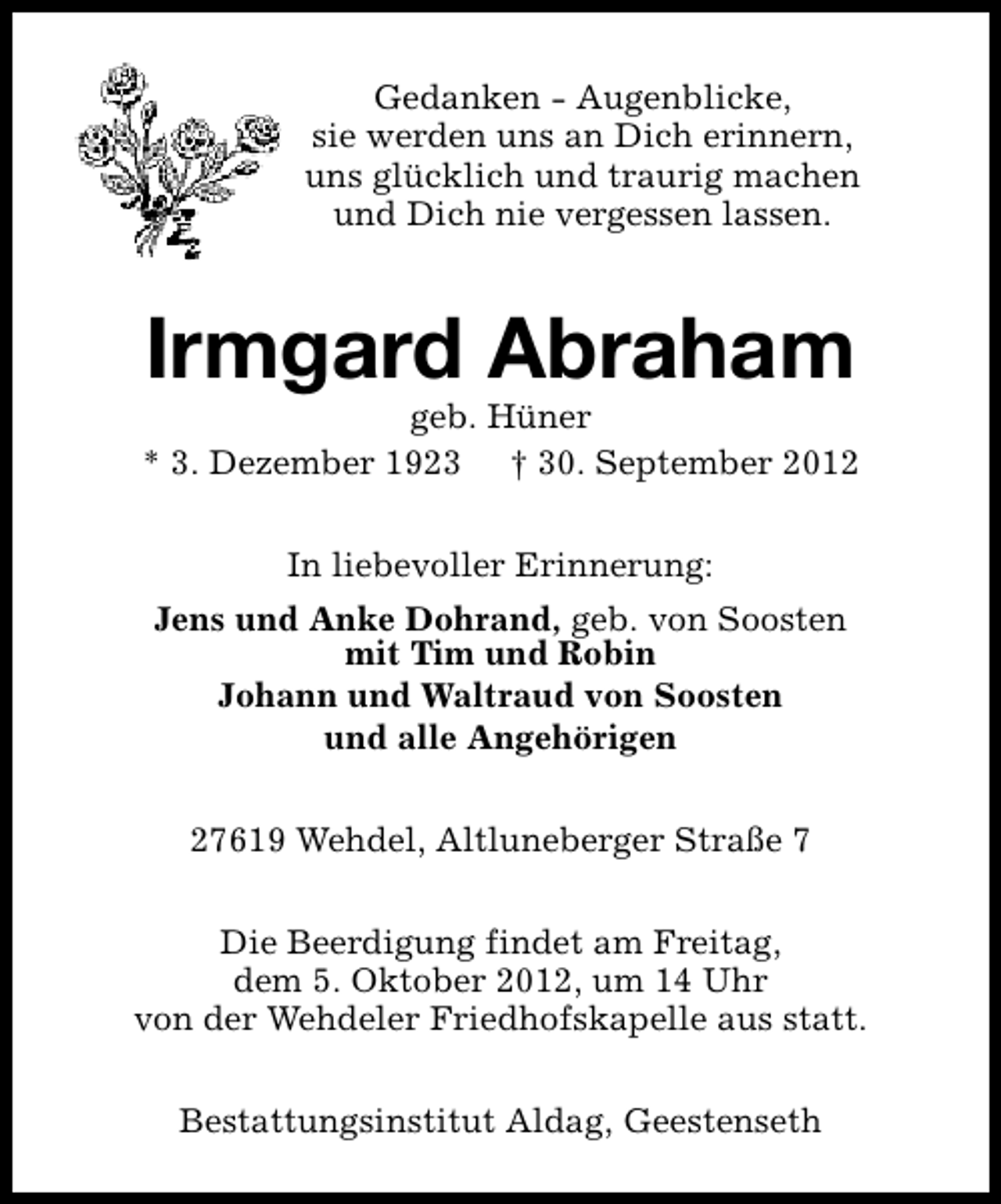 <p>Gedanken - Augenblicke,<br />sie werden uns an Dich erinnern,<br />uns glücklich und traurig machen<br />und Dich nie vergessen lassen.</p><p>Irmgard Abraham</p><p>geb. Hüner<br />* 3. Dezember 1923 † 30. September 2012<br />In liebevoller Erinnerung:<br />Jens und Anke Dohrand, geb. von Soosten<br />mit Tim und Robin<br />Johann und Waltraud von Soosten<br />und alle Angehörigen<br />27619 Wehdel, Altluneberger Straße 7<br />Die Beerdigung findet am Freitag,<br />dem 5. Oktober 2012, um 14 Uhr<br />von der Wehdeler Friedhofskapelle aus statt.<br />Bestattungsinstitut Aldag, Geestenseth</p>