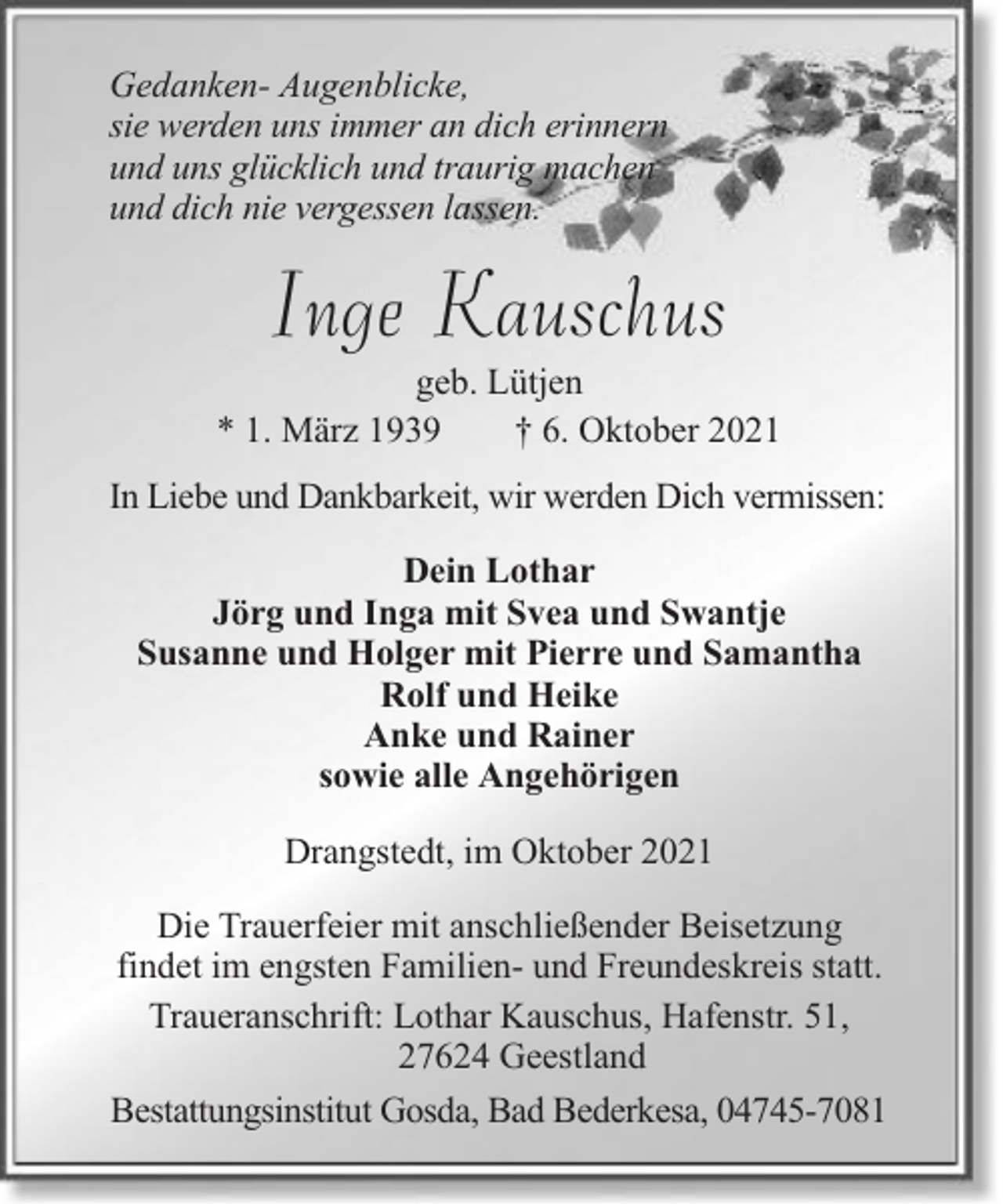 <p>Gedanken- Augenblicke,<br />sie werden uns immer an dich erinnern<br />und uns glücklich und traurig machen<br />und dich nie vergessen lassen.</p><p>Inge Kauschus<br />geb. Lütjen<br />* 1. März 1939<br />† 6. Oktober 2021<br />In Liebe und Dankbarkeit, wir werden Dich vermissen:<br />Dein Lothar<br />Jörg und Inga mit Svea und Swantje<br />Susanne und Holger mit Pierre und Samantha<br />Rolf und Heike<br />Anke und Rainer<br />sowie alle Angehörigen<br />Drangstedt, im Oktober 2021<br />Die Trauerfeier mit anschließender Beisetzung<br />findet im engsten Familien- und Freundeskreis statt.<br />Traueranschrift: Lothar Kauschus, Hafenstr. 51,<br />27624 Geestland<br />Bestattungsinstitut Gosda, Bad Bederkesa, 04745-7081</p>