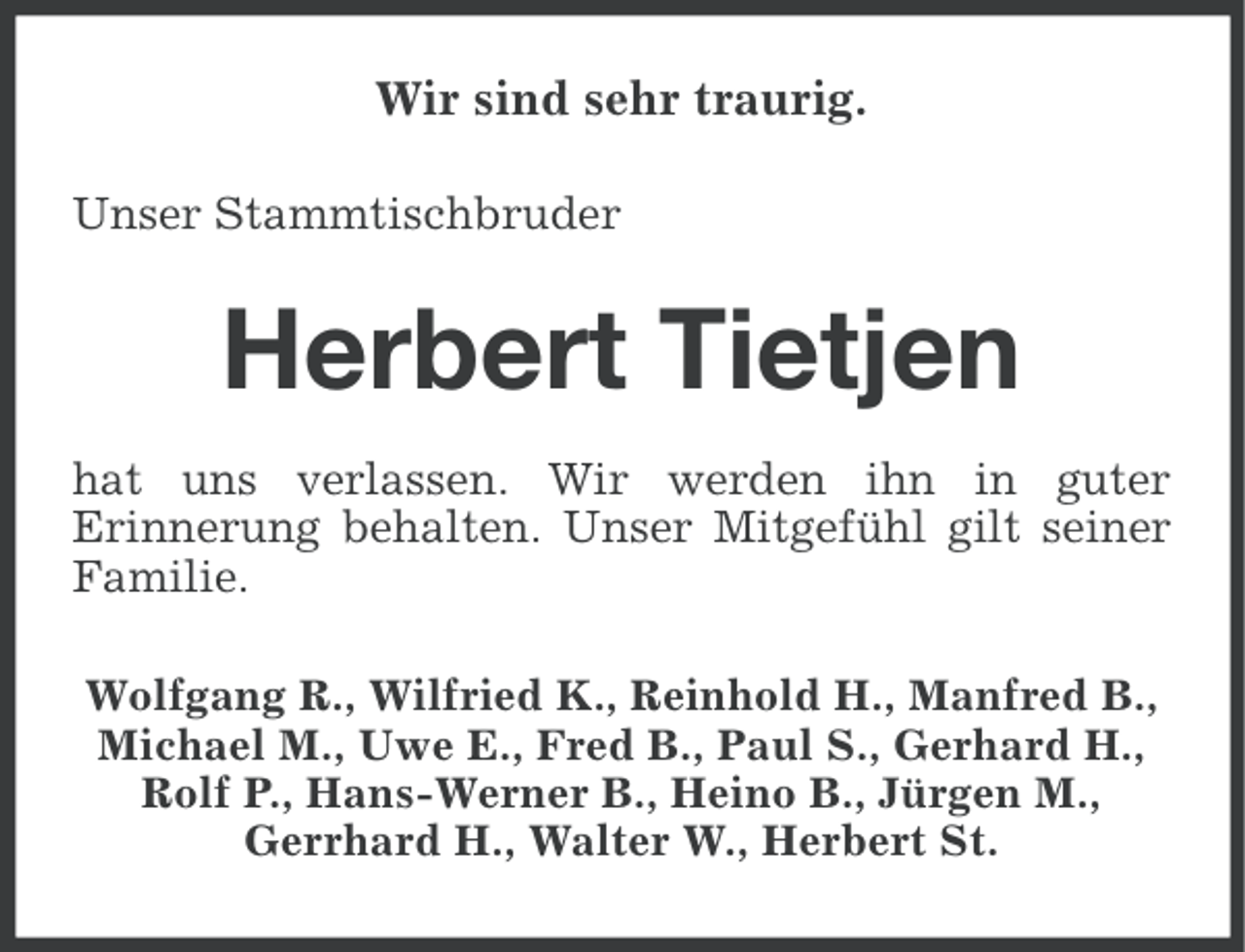 <p>Wir sind sehr traurig.<br />Unser Stammtischbruder</p><p>Herbert Tietjen<br />hat uns verlassen. Wir werden ihn in guter<br />Erinnerung behalten. Unser Mitgefühl gilt seiner<br />Familie.<br />Wolfgang R., Wilfried K., Reinhold H., Manfred B.,<br />Michael M., Uwe E., Fred B., Paul S., Gerhard H.,<br />Rolf P., Hans-Werner B., Heino B., Jürgen M.,<br />Gerrhard H., Walter W., Herbert St.</p>