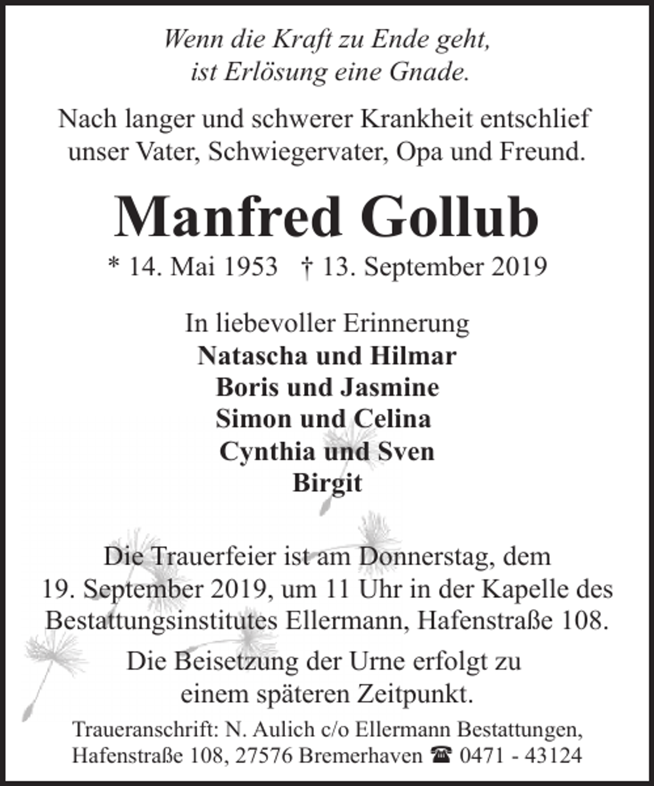 <p>Wenn die Kraft zu Ende geht,<br />ist Erlösung eine Gnade.<br />Nach langer und schwerer Krankheit entschlief<br />unser Vater, Schwiegervater, Opa und Freund.</p><p>Manfred Gollub</p><p>* 14. Mai 1953 † 13. September 2019<br />In liebevoller Erinnerung<br />Natascha und Hilmar<br />Boris und Jasmine<br />Simon und Celina<br />Cynthia und Sven<br />Birgit<br />Die Trauerfeier ist am Donnerstag, dem<br />19. September 2019, um 11 Uhr in der Kapelle des<br />Bestattungsinstitutes Ellermann, Hafenstraße 108.<br />Die Beisetzung der Urne erfolgt zu<br />einem späteren Zeitpunkt.<br />Traueranschrift: N. Aulich c/o Ellermann Bestattungen,<br />Hafenstraße 108, 27576 Bremerhaven ( 0471 - 43124</p>