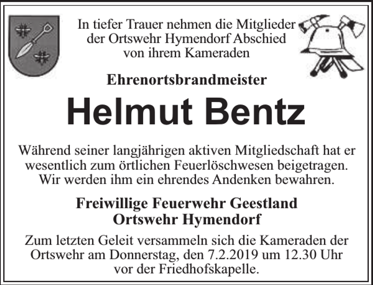 <p>In tiefer Trauer nehmen die Mitglieder<br />der Ortswehr Hymendorf Abschied<br />von ihrem Kameraden</p><p>Ehrenortsbrandmeister</p><p>Helmut Bentz<br />Während seiner langjährigen aktiven Mitgliedschaft hat er<br />wesentlich zum örtlichen Feuerlöschwesen beigetragen.<br />Wir werden ihm ein ehrendes Andenken bewahren.</p><p>Freiwillige Feuerwehr Geestland<br />Ortswehr Hymendorf<br />Zum letzten Geleit versammeln sich die Kameraden der<br />Ortswehr am Donnerstag, den 7.2.2019 um 12.30 Uhr<br />vor der Friedhofskapelle.</p>