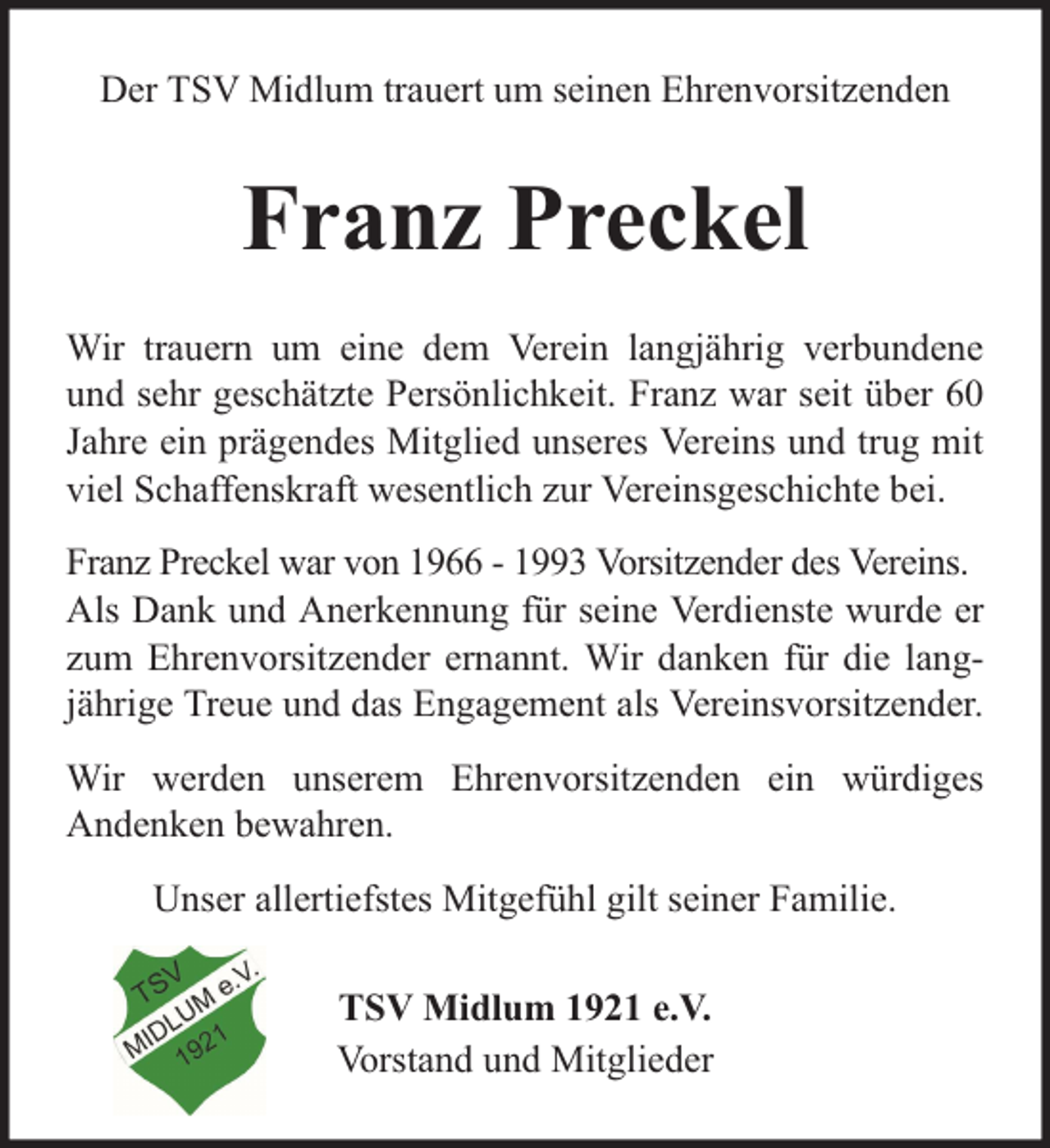 <p>Der TSV Midlum trauert um seinen Ehrenvorsitzenden</p><p>Franz Preckel<br />Wir trauern um eine dem Verein langjährig verbundene<br />und sehr geschätzte Persönlichkeit. Franz war seit über 60<br />Jahre ein prägendes Mitglied unseres Vereins und trug mit<br />viel Schaffenskraft wesentlich zur Vereinsgeschichte bei.<br />Franz Preckel war von 1966 - 1993 Vorsitzender des Vereins.<br />Als Dank und Anerkennung für seine Verdienste wurde er<br />zum Ehrenvorsitzender ernannt. Wir danken für die langjährige Treue und das Engagement als Vereinsvorsitzender.<br />Wir werden unserem Ehrenvorsitzenden ein würdiges<br />Andenken bewahren.<br />Unser allertiefstes Mitgefühl gilt seiner Familie.<br />TSV Midlum 1921 e.V.<br />Vorstand und Mitglieder</p>
