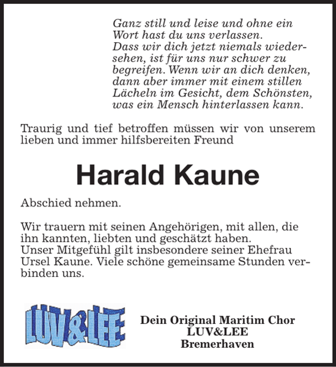 <p>Ganz still und leise und ohne ein<br />Wort hast du uns verlassen.<br />Dass wir dich jetzt niemals wiedersehen, ist für uns nur schwer zu<br />begreifen. Wenn wir an dich denken,<br />dann aber immer mit einem stillen<br />Lächeln im Gesicht, dem Schönsten,<br />was ein Mensch hinterlassen kann.<br />Traurig und tief betroffen müssen wir von unserem<br />lieben und immer hilfsbereiten Freund</p><p>Harald Kaune<br />Abschied nehmen.<br />Wir trauern mit seinen Angehörigen, mit allen, die<br />ihn kannten, liebten und geschätzt haben.<br />Unser Mitgefühl gilt insbesondere seiner Ehefrau<br />Ursel Kaune. Viele schöne gemeinsame Stunden verbinden uns.</p><p>Dein Original Maritim Chor<br />LUV&amp;LEE<br />Bremerhaven</p>