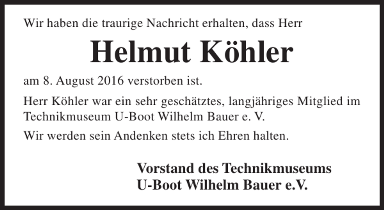<p>Wir haben die traurige Nachricht erhalten, dass Herr</p><p>Helmut Köhler</p><p>am 8. August 2016 verstorben ist.</p><p>Herr Köhler war ein sehr geschätztes, langjähriges Mitglied im<br />Technikmuseum U-Boot Wilhelm Bauer e. V.<br />Wir werden sein Andenken stets ich Ehren halten.</p><p>Vorstand des Technikmuseums<br />U-Boot Wilhelm Bauer e.V.</p>