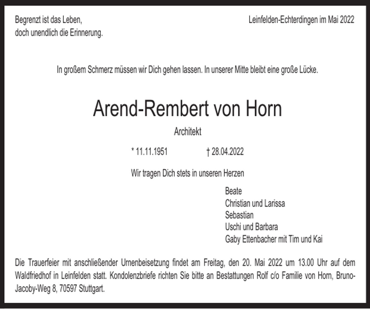 <p>Begrenzt ist das Leben,<br />doch unendlich die Erinnerung.</p><p>Leinfelden-Echterdingen im Mai 2022</p><p>In großem Schmerz müssen wir Dich gehen lassen. In unserer Mitte bleibt eine große Lücke.</p><p>Arend-Rembert von Horn<br />Architekt<br />* 11.11.1951</p><p>† 28.04.2022</p><p>Wir tragen Dich stets in unseren Herzen<br />Beate<br />Christian und Larissa<br />Sebastian<br />Uschi und Barbara<br />Gaby Ettenbacher mit Tim und Kai<br />Die Trauerfeier mit anschließender Urnenbeisetzung findet am Freitag, den 20. Mai 2022 um 13.00 Uhr auf dem<br />Waldfriedhof in Leinfelden statt. Kondolenzbriefe richten Sie bitte an Bestattungen Rolf c/o Familie von Horn, BrunoJacoby-Weg 8, 70597 Stuttgart.</p>