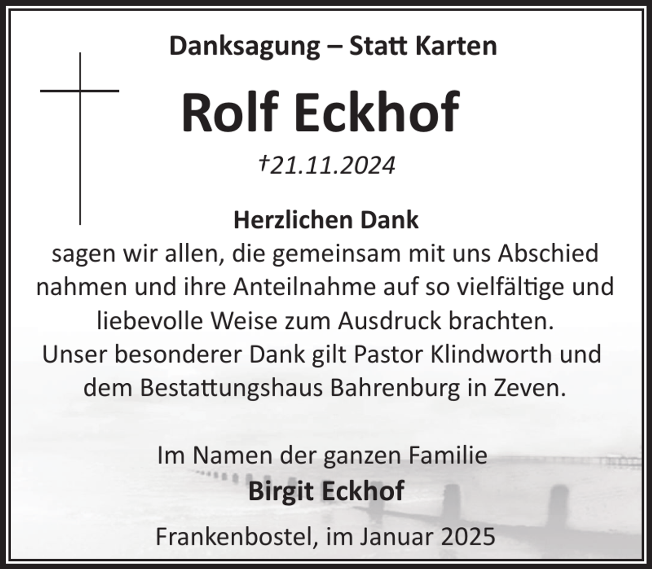 <p>Danksagung – Statt Karten</p>
<p>Rolf Eckhof<br />†21.11.2024</p>
<p>Herzlichen Dank<br />sagen wir allen, die gemeinsam mit uns Abschied<br />nahmen und ihre Anteilnahme auf so vielfältige und<br />liebevolle Weise zum Ausdruck brachten.<br />Unser besonderer Dank gilt Pastor Klindworth und<br />dem Besta!ungshaus Bahrenburg in Zeven.<br />Im Namen der ganzen Familie</p>
<p>Birgit Eckhof<br />Frankenbostel, im Januar 2025</p>
