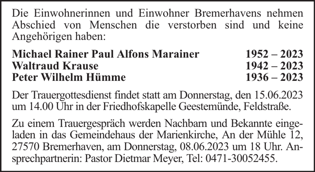 <p>Die Einwohnerinnen und Einwohner Bremerhavens nehmen<br />Abschied von Menschen die verstorben sind und keine<br />Angehörigen haben:<br />Michael Rainer Paul Alfons Marainer<br />Waltraud Krause<br />Peter Wilhelm Hümme</p><p>1952 – 2023<br />1942 – 2023<br />1936 – 2023</p><p>Der Trauergottesdienst findet statt am Donnerstag, den 15.06.2023<br />um 14.00 Uhr in der Friedhofskapelle Geestemünde, Feldstraße.<br />Zu einem Trauergespräch werden Nachbarn und Bekannte eingeladen in das Gemeindehaus der Marienkirche, An der Mühle 12,<br />27570 Bremerhaven, am Donnerstag, 08.06.2023 um 18 Uhr. Ansprechpartnerin: Pastor Dietmar Meyer, Tel: 0471-30052455.</p>
